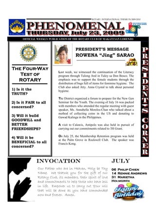 ROTARY INTERNATIONAL THEME IN 2009-2010




      OFFICIAL WEEKLY PUBLICATIO OF THE ROTARY CLUB OF MAKATI SA LORE ZO



                                         PRESIDENT’S MESSAGE
                                         ROWENA “Jing” SARAO

    Four-
The Four-Way
                            Last week, we witnessed the continuation of the Literacy
   Test of                  program through Tulong Aral in Tuloy sa Don Bosco. The
  ROTARY                    emphasis was to support the female students through the
                            distribution of bags full of items for feminine hygiene. The
                            Club also asked Atty. Anna Crystal to talk about personal
1) Is it the                hygiene.
TRUTH?
                            The District organized a forum to prepare for the New Gen
2) Is it FAIR to all        Seminar for the Youth. The evening of July 16 was packed
concerned?                  with members who attended the regular meeting with guest
                            speaker, Ms. Annabella Morelos-Chan who talked about a
                            method of collecting coins in the US and donating to
3) Will it build            Gawad Kalinga in the Philippines.
GOODWILL and
BETTER                      A visit to Calawis, Antipolo was also held in pursuit of
FRIENDSHIPS?                carrying out our commitments related to 3H Grant.

                            On July 25, the Membership Retention program was held
4) Will it be
                            at the Palm Grove in Rockwell Club. The speaker was
BENEFICIAL to all           Francis Kong.
concerned?



               INVOCATION                                             JULY
               Our Father who are in Heaven, Holy be Thy              06 Philip Chien
               Name. We thatnk you for the gift of our                14 Rennie Andrews
               Rotary Club, its members, their spirit of love         31 Marietha
               and commitments to help those who have less            Holmgren
               in life. Empower us to carry out Your will
               that will be done as you have commanded
               now and forever. Amen.
 