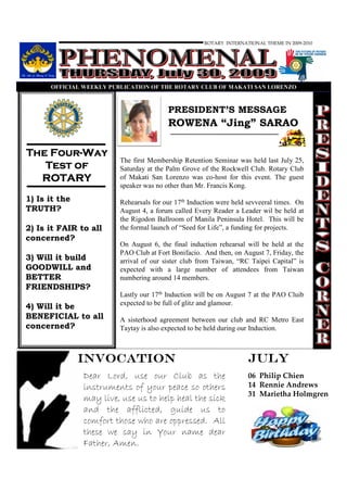 ROTARY INTERNATIONAL THEME IN 2009-2010




      OFFICIAL WEEKLY PUBLICATIO OF THE ROTARY CLUB OF MAKATI SA LORE ZO



                                        PRESIDENT’S MESSAGE
                                        ROWENA “Jing” SARAO

    Four-
The Four-Way
                        The first Membership Retention Seminar was held last July 25,
   Test of              Saturday at the Palm Grove of the Rockwell Club. Rotary Club
  ROTARY                of Makati San Lorenzo was co-host for this event. The guest
                        speaker was no other than Mr. Francis Kong.
1) Is it the            Rehearsals for our 17th Induction were held sevveeral times. On
TRUTH?                  August 4, a forum called Every Reader a Leader wil be held at
                        the Rigodon Ballroom of Manila Peninsula Hotel. This will be
2) Is it FAIR to all    the formal launch of “Seed for Life”, a funding for projects.
concerned?
                        On August 6, the final induction rehearsal will be held at the
                        PAO Club at Fort Bonifacio. And then, on August 7, Friday, the
3) Will it build        arrival of our sister club from Taiwan, “RC Taipei Capital” is
GOODWILL and            expected with a large number of attendees from Taiwan
BETTER                  numbering around 14 members.
FRIENDSHIPS?
                        Lastly our 17th Induction will be on August 7 at the PAO Cluib
                        expected to be full of glitz and glamour.
4) Will it be
BENEFICIAL to all       A sisterhood agreement between our club and RC Metro East
concerned?              Taytay is also expected to be held during our Induction.



               INVOCATION                                          JULY
               Dear Lord, use our Club as the                      06 Philip Chien
               instruments of your peace so others                 14 Rennie Andrews
                                                                   31 Marietha Holmgren
               may live, use us to help heal the sick
               and the afflicted, guide us to
               comfort those who are oppressed. All
               these we say in Your name dear
               Father, Amen.
 