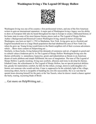 Washington Irving s The Legend Of Sleepy Hollow
Washington Irving was one of his country s first professional writers, and one of the first American
writers to gain an international reputation. A major part of Washington Irving s legacy was his ability
to draw on European folk tales he heard throughout his trips to Europe to create a fabricated history of
his home state in some of his most famous literary pieces such as The Legend of Sleepy Hollow.
Author s Background and Historical Context Washington Irving, named in honor of George
Washington, was born on April 3, 1783 in Manhattan, New York. Irving grew up in a Scottish and
English household next to a large Dutch population that had inhabited the area of New York City
where he grew up. Young Irving would listen to the Dutch neighbors tell of their overseas adventures
which ... Show more content on Helpwriting.net ...
Similarly, in these books, Irving balanced the demands of commerce and art, of appeals to greed and
to cultural values (Anderson par 6). In The Legend of Sleepy Hollow Washington Irving uses the
themes artificiality vs. naturalness; hypocrisy, greed, and industrialism as threats to an American
dream of rustic plethora and simple fulfillment; the uses of imagination. The tone of The Legend of
Sleepy Hollow is gently mocking. Irving uses symbols, allusions and irony to develop his themes.
Ichabod Crane, the schoolmaster in The Legend of Sleepy Hollow, has no special practical abilities
but, greedy for materialistic comfort, he falls for the robust, average, down to earth daughter of a
farmer, not someone who would suit him. Crane is supposed to be the scholarly light of the village,
instructing others, but he is incapable of handling his own life successfully. He is so vain that he
spends hours dressing himself for the party at the Van Tassels, when he doesn t stand a chance against
the burly, roaring, roystering blade of Brom
... Get more on HelpWriting.net ...
 
