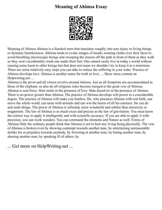 Meaning of Ahimsa Essay
Meaning of Ahimsa Ahimsa is a Sanskrit term that translates roughly into non injury to living beings
or dynamic harmlessness. Ahimsa tends to evoke images of monks wearing cloths over their faces to
avoid breathing microscopic beings and sweeping the insects off the path in front of them as they walk
so they won t accidentally crush one under their feet. One cannot easily live in today s world without
causing some harm to other beings but that does not mean we shouldn t try to keep it to a minimum.
There are some relatively easy steps you can take to reduce the suffering in your wake. Practice of
Ahimsa develops love. Ahimsa is another name for truth or love. ... Show more content on
Helpwriting.net ...
Ahimsa is the pivot and all virtues revolve around Ahimsa. Just as all footprints are accommodated in
those of the elephant, so also do all religious rules become merged in the great vow of Ahimsa.
Ahimsa is soul force. Hate melts in the presence of love. Hate dissolves in the presence of Ahimsa.
There is no power greater than Ahimsa. The practice of Ahimsa develops will power to a considerable
degree. The practice of Ahimsa will make you fearless. He, who practices Ahimsa with real faith, can
move the whole world, can tame wild animals and can win the hearts of all his enemies. He can do
and undo things. The power of Ahimsa is infinitely more wonderful and subtler than electricity or
magnetism. The law of Ahimsa is as much exact and precise as the law of gravitation. You must know
the correct way to apply it intelligently and with scientific accuracy. If you are able to apply it with
precision, you can work wonders. You can command the elements and Nature as well. Forms of
Ahimsa Only the ordinary people think that Ahimsa is not to hurt any living being physically. The vow
of Ahimsa is broken even by showing contempt towards another man, by entertaining unreasonable
dislike for or prejudice towards anybody, by frowning at another man, by hating another man, by
abusing another man, by speaking ill of others, by
... Get more on HelpWriting.net ...
 