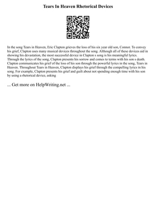 Tears In Heaven Rhetorical Devices
In the song Tears in Heaven, Eric Clapton grieves the loss of his six year old son, Connor. To convey
his grief, Clapton uses many musical devices throughout the song. Although all of these devices aid in
showing his devastation, the most successful device in Clapton s song is his meaningful lyrics.
Through the lyrics of the song, Clapton presents his sorrow and comes to terms with his son s death.
Clapton communicates his grief of the loss of his son through the powerful lyrics in the song, Tears in
Heaven. Throughout Tears in Heaven, Clapton displays his grief through the compelling lyrics in his
song. For example, Clapton presents his grief and guilt about not spending enough time with his son
by using a rhetorical device, asking
... Get more on HelpWriting.net ...
 