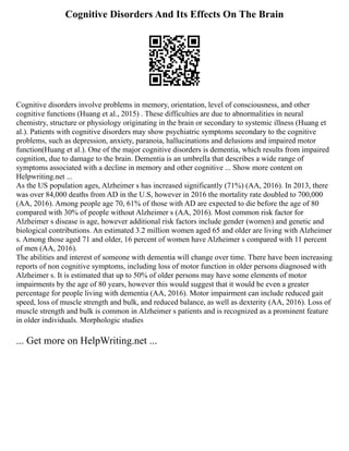 Cognitive Disorders And Its Effects On The Brain
Cognitive disorders involve problems in memory, orientation, level of consciousness, and other
cognitive functions (Huang et al., 2015) . These difficulties are due to abnormalities in neural
chemistry, structure or physiology originating in the brain or secondary to systemic illness (Huang et
al.). Patients with cognitive disorders may show psychiatric symptoms secondary to the cognitive
problems, such as depression, anxiety, paranoia, hallucinations and delusions and impaired motor
function(Huang et al.). One of the major cognitive disorders is dementia, which results from impaired
cognition, due to damage to the brain. Dementia is an umbrella that describes a wide range of
symptoms associated with a decline in memory and other cognitive ... Show more content on
Helpwriting.net ...
As the US population ages, Alzheimer s has increased significantly (71%) (AA, 2016). In 2013, there
was over 84,000 deaths from AD in the U.S, however in 2016 the mortality rate doubled to 700,000
(AA, 2016). Among people age 70, 61% of those with AD are expected to die before the age of 80
compared with 30% of people without Alzheimer s (AA, 2016). Most common risk factor for
Alzheimer s disease is age, however additional risk factors include gender (women) and genetic and
biological contributions. An estimated 3.2 million women aged 65 and older are living with Alzheimer
s. Among those aged 71 and older, 16 percent of women have Alzheimer s compared with 11 percent
of men (AA, 2016).
The abilities and interest of someone with dementia will change over time. There have been increasing
reports of non cognitive symptoms, including loss of motor function in older persons diagnosed with
Alzheimer s. It is estimated that up to 50% of older persons may have some elements of motor
impairments by the age of 80 years, however this would suggest that it would be even a greater
percentage for people living with dementia (AA, 2016). Motor impairment can include reduced gait
speed, loss of muscle strength and bulk, and reduced balance, as well as dexterity (AA, 2016). Loss of
muscle strength and bulk is common in Alzheimer s patients and is recognized as a prominent feature
in older individuals. Morphologic studies
... Get more on HelpWriting.net ...
 