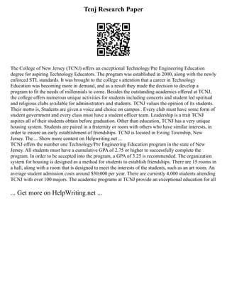 Tcnj Research Paper
The College of New Jersey (TCNJ) offers an exceptional Technology/Pre Engineering Education
degree for aspiring Technology Educators. The program was established in 2000, along with the newly
enforced STL standards. It was brought to the college s attention that a career in Technology
Education was becoming more in demand, and as a result they made the decision to develop a
program to fit the needs of millennials to come. Besides the outstanding academics offered at TCNJ,
the college offers numerous unique activities for students including concerts and student led spiritual
and religious clubs available for administrators and students. TCNJ values the opinion of its students.
Their motto is, Students are given a voice and choice on campus . Every club must have some form of
student government and every class must have a student officer team. Leadership is a trait TCNJ
aspires all of their students obtain before graduation. Other than education, TCNJ has a very unique
housing system. Students are paired in a fraternity or room with others who have similar interests, in
order to ensure an early establishment of friendships. TCNJ is located in Ewing Township, New
Jersey. The ... Show more content on Helpwriting.net ...
TCNJ offers the number one Technology/Pre Engineering Education program in the state of New
Jersey. All students must have a cumulative GPA of 2.75 or higher to successfully complete the
program. In order to be accepted into the program, a GPA of 3.25 is recommended. The organization
system for housing is designed as a method for students to establish friendships. There are 15 rooms in
a hall, along with a room that is designed to meet the interests of the students, such as an art room. An
average student admission costs around $30,000 per year. There are currently 4,000 students attending
TCNJ with over 100 majors. The academic programs at TCNJ provide an exceptional education for all
... Get more on HelpWriting.net ...
 