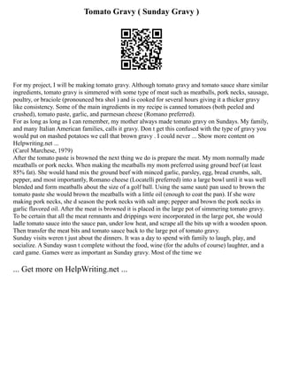 Tomato Gravy ( Sunday Gravy )
For my project, I will be making tomato gravy. Although tomato gravy and tomato sauce share similar
ingredients, tomato gravy is simmered with some type of meat such as meatballs, pork necks, sausage,
poultry, or braciole (pronounced bra shol ) and is cooked for several hours giving it a thicker gravy
like consistency. Some of the main ingredients in my recipe is canned tomatoes (both peeled and
crushed), tomato paste, garlic, and parmesan cheese (Romano preferred).
For as long as long as I can remember, my mother always made tomato gravy on Sundays. My family,
and many Italian American families, calls it gravy. Don t get this confused with the type of gravy you
would put on mashed potatoes we call that brown gravy . I could never ... Show more content on
Helpwriting.net ...
(Carol Marchese, 1979)
After the tomato paste is browned the next thing we do is prepare the meat. My mom normally made
meatballs or pork necks. When making the meatballs my mom preferred using ground beef (at least
85% fat). She would hand mix the ground beef with minced garlic, parsley, egg, bread crumbs, salt,
pepper, and most importantly, Romano cheese (Locatelli preferred) into a large bowl until it was well
blended and form meatballs about the size of a golf ball. Using the same sauté pan used to brown the
tomato paste she would brown the meatballs with a little oil (enough to coat the pan). If she were
making pork necks, she d season the pork necks with salt amp; pepper and brown the pork necks in
garlic flavored oil. After the meat is browned it is placed in the large pot of simmering tomato gravy.
To be certain that all the meat remnants and drippings were incorporated in the large pot, she would
ladle tomato sauce into the sauce pan, under low heat, and scrape all the bits up with a wooden spoon.
Then transfer the meat bits and tomato sauce back to the large pot of tomato gravy.
Sunday visits weren t just about the dinners. It was a day to spend with family to laugh, play, and
socialize. A Sunday wasn t complete without the food, wine (for the adults of course) laughter, and a
card game. Games were as important as Sunday gravy. Most of the time we
... Get more on HelpWriting.net ...
 