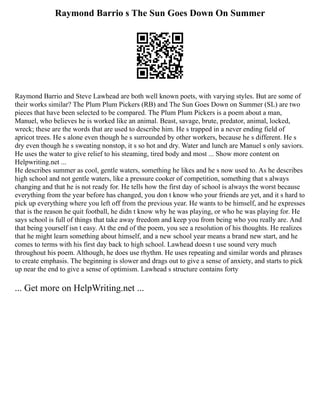 Raymond Barrio s The Sun Goes Down On Summer
Raymond Barrio and Steve Lawhead are both well known poets, with varying styles. But are some of
their works similar? The Plum Plum Pickers (RB) and The Sun Goes Down on Summer (SL) are two
pieces that have been selected to be compared. The Plum Plum Pickers is a poem about a man,
Manuel, who believes he is worked like an animal. Beast, savage, brute, predator, animal, locked,
wreck; these are the words that are used to describe him. He s trapped in a never ending field of
apricot trees. He s alone even though he s surrounded by other workers, because he s different. He s
dry even though he s sweating nonstop, it s so hot and dry. Water and lunch are Manuel s only saviors.
He uses the water to give relief to his steaming, tired body and most ... Show more content on
Helpwriting.net ...
He describes summer as cool, gentle waters, something he likes and he s now used to. As he describes
high school and not gentle waters, like a pressure cooker of competition, something that s always
changing and that he is not ready for. He tells how the first day of school is always the worst because
everything from the year before has changed, you don t know who your friends are yet, and it s hard to
pick up everything where you left off from the previous year. He wants to be himself, and he expresses
that is the reason he quit football, he didn t know why he was playing, or who he was playing for. He
says school is full of things that take away freedom and keep you from being who you really are. And
that being yourself isn t easy. At the end of the poem, you see a resolution of his thoughts. He realizes
that he might learn something about himself, and a new school year means a brand new start, and he
comes to terms with his first day back to high school. Lawhead doesn t use sound very much
throughout his poem. Although, he does use rhythm. He uses repeating and similar words and phrases
to create emphasis. The beginning is slower and drags out to give a sense of anxiety, and starts to pick
up near the end to give a sense of optimism. Lawhead s structure contains forty
... Get more on HelpWriting.net ...
 