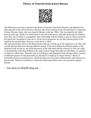 Theory of Neurosis from Karen Horney
The following is an essay is based on the theory of neurosis from Karen Horney, and applied to the
lead character of the movie Precious. Precious, the movie is based on the life and times of a character,
Clarisse Precious Jones, who was raised in Harlem in the late 1980 s. She was raped by her father
from an early age, which is revealed closer to the end of the movie, and ends up having two children
from him; one of which is a mongoloid . Her relationship with her mother is also on rocky round and
her school isn t accepting of who she is. As the movie progresses we see that Clarisse prefers to be
called by her second name, Precious, as the movie is titled.
The term personality refers to the characteristics that one is made up of, the influences over time, and
overall reactions that occur through different stimuli. It has been defined by different people as the
theatrical mask we put on, the social dimension of the individual and the reference to who one really
is. Scientifically it has been defined as the study of those things that make us individuals, or a pattern
of relatively stable traits. Theorists such as Carl Rogers and Sigmund Freud, amongst others, focused
on different aspects of what personality is and what it is made up of. Karen Horney s theory of
personality focuses around neurosis, which develops over time and is influenced by other factors in a
person s life. Neurosis is defined as a relatively mild mental illness that is not caused by organic
disease,
... Get more on HelpWriting.net ...
 