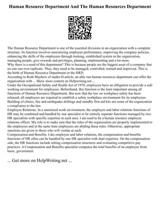 Human Resource Department And The Human Resources Department
The Human Resource Department is one of the essential divisions in an organization with a complete
structure. Its function involves maximizing employee performance, improving the company policies,
enhancing the skills of the employees through training, established system in the organization,
managing people, give rewards and privileges, planning, implementing and a lot more.
Why there is a need of this department? This is because people are the biggest asset of a company that
no one can ever replicate. Thus, they need to be managed, controlled, trained and improved. This is
the birth of Human Resource Department or the HRD.
According to Ruth Mayhew of studio D article, an ably run human resources department can offer the
organization with ... Show more content on Helpwriting.net ...
Under the Occupational Safety and Health Act of 1970, employers have an obligation to provide a safe
working environment for employees. Beforehand, this function is the least important among all
functions of Human Resource Department. But now that the law on workplace safety has been
released, all employers are required to establish a safety workplace environment for its employees.
Building of clinics, fire and earthquake drillings and standby first aid kits are some of the organization
s compliance to the law.
Employee Relations. In a unionized work environment, the employee and labor relations functions of
HR may be combined and handled by one specialist or be entirely separate functions managed by two
HR specialists with specific expertise in each area. I am used to be a human resource employee
relations officer. My role is to make sure that the rules of the organization are properly implemented to
the employees and at the same time employees are abiding these rules. Otherwise, appropriate
sanctions are given to those who will violate at such.
Compensation and Benefits. Like employee and labor relations, the compensation and benefits
functions of HR often can be handled by one HR specialist with dual expertise. On the compensation
side, the HR functions include setting compensation structures and evaluating competitive pay
practices. A Compensation and Benefits specialist computes the total benefits of an employee from
basic, government
... Get more on HelpWriting.net ...
 