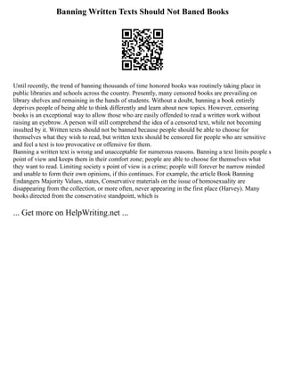 Banning Written Texts Should Not Baned Books
Until recently, the trend of banning thousands of time honored books was routinely taking place in
public libraries and schools across the country. Presently, many censored books are prevailing on
library shelves and remaining in the hands of students. Without a doubt, banning a book entirely
deprives people of being able to think differently and learn about new topics. However, censoring
books is an exceptional way to allow those who are easily offended to read a written work without
raising an eyebrow. A person will still comprehend the idea of a censored text, while not becoming
insulted by it. Written texts should not be banned because people should be able to choose for
themselves what they wish to read, but written texts should be censored for people who are sensitive
and feel a text is too provocative or offensive for them.
Banning a written text is wrong and unacceptable for numerous reasons. Banning a text limits people s
point of view and keeps them in their comfort zone; people are able to choose for themselves what
they want to read. Limiting society s point of view is a crime; people will forever be narrow minded
and unable to form their own opinions, if this continues. For example, the article Book Banning
Endangers Majority Values, states, Conservative materials on the issue of homosexuality are
disappearing from the collection, or more often, never appearing in the first place (Harvey). Many
books directed from the conservative standpoint, which is
... Get more on HelpWriting.net ...
 