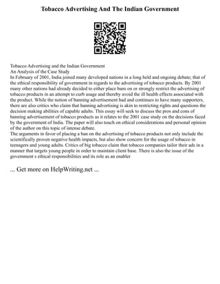 Tobacco Advertising And The Indian Government
Tobacco Advertising and the Indian Government
An Analysis of the Case Study
In February of 2001, India joined many developed nations in a long held and ongoing debate; that of
the ethical responsibility of government in regards to the advertising of tobacco products. By 2001
many other nations had already decided to either place bans on or strongly restrict the advertising of
tobacco products in an attempt to curb usage and thereby avoid the ill health effects associated with
the product. While the notion of banning advertisement had and continues to have many supporters,
there are also critics who claim that banning advertising is akin to restricting rights and questions the
decision making abilities of capable adults. This essay will seek to discuss the pros and cons of
banning advertisement of tobacco products as it relates to the 2001 case study on the decisions faced
by the government of India. The paper will also touch on ethical considerations and personal opinion
of the author on this topic of intense debate.
The arguments in favor of placing a ban on the advertising of tobacco products not only include the
scientifically proven negative health impacts, but also show concern for the usage of tobacco in
teenagers and young adults. Critics of big tobacco claim that tobacco companies tailor their ads in a
manner that targets young people in order to maintain client base. There is also the issue of the
government s ethical responsibilities and its role as an enabler
... Get more on HelpWriting.net ...
 