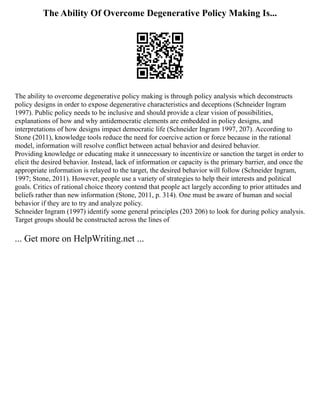 The Ability Of Overcome Degenerative Policy Making Is...
The ability to overcome degenerative policy making is through policy analysis which deconstructs
policy designs in order to expose degenerative characteristics and deceptions (Schneider Ingram
1997). Public policy needs to be inclusive and should provide a clear vision of possibilities,
explanations of how and why antidemocratic elements are embedded in policy designs, and
interpretations of how designs impact democratic life (Schneider Ingram 1997, 207). According to
Stone (2011), knowledge tools reduce the need for coercive action or force because in the rational
model, information will resolve conflict between actual behavior and desired behavior.
Providing knowledge or educating make it unnecessary to incentivize or sanction the target in order to
elicit the desired behavior. Instead, lack of information or capacity is the primary barrier, and once the
appropriate information is relayed to the target, the desired behavior will follow (Schneider Ingram,
1997; Stone, 2011). However, people use a variety of strategies to help their interests and political
goals. Critics of rational choice theory contend that people act largely according to prior attitudes and
beliefs rather than new information (Stone, 2011, p. 314). One must be aware of human and social
behavior if they are to try and analyze policy.
Schneider Ingram (1997) identify some general principles (203 206) to look for during policy analysis.
Target groups should be constructed across the lines of
... Get more on HelpWriting.net ...
 