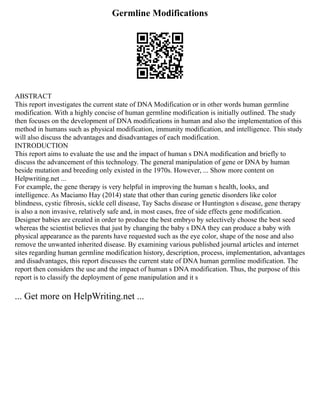 Germline Modifications
ABSTRACT
This report investigates the current state of DNA Modification or in other words human germline
modification. With a highly concise of human germline modification is initially outlined. The study
then focuses on the development of DNA modifications in human and also the implementation of this
method in humans such as physical modification, immunity modification, and intelligence. This study
will also discuss the advantages and disadvantages of each modification.
INTRODUCTION
This report aims to evaluate the use and the impact of human s DNA modification and briefly to
discuss the advancement of this technology. The general manipulation of gene or DNA by human
beside mutation and breeding only existed in the 1970s. However, ... Show more content on
Helpwriting.net ...
For example, the gene therapy is very helpful in improving the human s health, looks, and
intelligence. As Maciamo Hay (2014) state that other than curing genetic disorders like color
blindness, cystic fibrosis, sickle cell disease, Tay Sachs disease or Huntington s disease, gene therapy
is also a non invasive, relatively safe and, in most cases, free of side effects gene modification.
Designer babies are created in order to produce the best embryo by selectively choose the best seed
whereas the scientist believes that just by changing the baby s DNA they can produce a baby with
physical appearance as the parents have requested such as the eye color, shape of the nose and also
remove the unwanted inherited disease. By examining various published journal articles and internet
sites regarding human germline modification history, description, process, implementation, advantages
and disadvantages, this report discusses the current state of DNA human germline modification. The
report then considers the use and the impact of human s DNA modification. Thus, the purpose of this
report is to classify the deployment of gene manipulation and it s
... Get more on HelpWriting.net ...
 