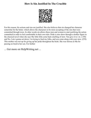 How Is Sin Justified In The Crucible
For this reason, his actions and sins are justified. She also believes that sin changed her character
somewhat for the better. which allows the characters to be more accepting of the sins that were
committed through town. In other words sin allows these men and women to start justifying the action
committed in order to feel comfortable in their own skin. Pride is also show through a mother figure in
the classical novel when she says My little fella come back smelling of stew. You give it to i m. ( 258)
and No, I ain t gonna set down. I m trying to feed my folks, and you come along with your stew. (259)
This mother was not up for giving up her pride throughout the book. She was furious at Ma for
passing on food to her son. For further
... Get more on HelpWriting.net ...
 