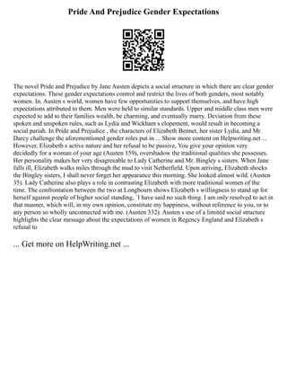 Pride And Prejudice Gender Expectations
The novel Pride and Prejudice by Jane Austen depicts a social structure in which there are clear gender
expectations. These gender expectations control and restrict the lives of both genders, most notably
women. In. Austen s world, women have few opportunities to support themselves, and have high
expectations attributed to them. Men were held to similar standards. Upper and middle class men were
expected to add to their families wealth, be charming, and eventually marry. Deviation from these
spoken and unspoken rules, such as Lydia and Wickham s elopement, would result in becoming a
social pariah. In Pride and Prejudice , the characters of Elizabeth Bennet, her sister Lydia, and Mr.
Darcy challenge the aforementioned gender roles put in ... Show more content on Helpwriting.net ...
However, Elizabeth s active nature and her refusal to be passive, You give your opinion very
decidedly for a woman of your age (Austen 159), overshadow the traditional qualities she possesses.
Her personality makes her very disagreeable to Lady Catherine and Mr. Bingley s sisters. When Jane
falls ill, Elizabeth walks miles through the mud to visit Netherfield. Upon arriving, Elizabeth shocks
the Bingley sisters, I shall never forget her appearance this morning. She looked almost wild. (Austen
35). Lady Catherine also plays a role in contrasting Elizabeth with more traditional women of the
time. The confrontation between the two at Longbourn shows Elizabeth s willingness to stand up for
herself against people of higher social standing, `I have said no such thing. I am only resolved to act in
that manner, which will, in my own opinion, constitute my happiness, without reference to you, or to
any person so wholly unconnected with me. (Austen 332). Austen s use of a limited social structure
highlights the clear message about the expectations of women in Regency England and Elizabeth s
refusal to
... Get more on HelpWriting.net ...
 