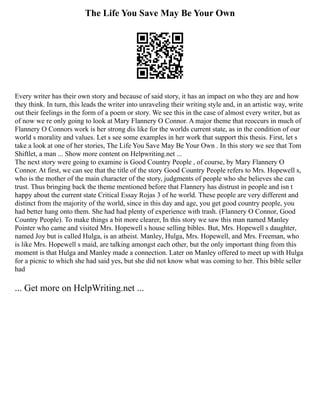 The Life You Save May Be Your Own
Every writer has their own story and because of said story, it has an impact on who they are and how
they think. In turn, this leads the writer into unraveling their writing style and, in an artistic way, write
out their feelings in the form of a poem or story. We see this in the case of almost every writer, but as
of now we re only going to look at Mary Flannery O Connor. A major theme that reoccurs in much of
Flannery O Connors work is her strong dis like for the worlds current state, as in the condition of our
world s morality and values. Let s see some examples in her work that support this thesis. First, let s
take a look at one of her stories, The Life You Save May Be Your Own . In this story we see that Tom
Shiftlet, a man ... Show more content on Helpwriting.net ...
The next story were going to examine is Good Country People , of course, by Mary Flannery O
Connor. At first, we can see that the title of the story Good Country People refers to Mrs. Hopewell s,
who is the mother of the main character of the story, judgments of people who she believes she can
trust. Thus bringing back the theme mentioned before that Flannery has distrust in people and isn t
happy about the current state Critical Essay Rojas 3 of he world. These people are very different and
distinct from the majority of the world, since in this day and age, you get good country people, you
had better hang onto them. She had had plenty of experience with trash. (Flannery O Connor, Good
Country People). To make things a bit more clearer, In this story we saw this man named Manley
Pointer who came and visited Mrs. Hopewell s house selling bibles. But, Mrs. Hopewell s daughter,
named Joy but is called Hulga, is an atheist. Manley, Hulga, Mrs. Hopewell, and Mrs. Freeman, who
is like Mrs. Hopewell s maid, are talking amongst each other, but the only important thing from this
moment is that Hulga and Manley made a connection. Later on Manley offered to meet up with Hulga
for a picnic to which she had said yes, but she did not know what was coming to her. This bible seller
had
... Get more on HelpWriting.net ...
 