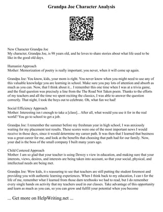 Grandpa Joe Character Analysis
New Character Grandpa Joe
My character, Grandpa Joe, is 98 years old, and he loves to share stories about what life used to be
like in the good old days.
Humanist Approach
Mother: Memorization of poetry is really important; you never, when it will come up again.
Grandpa Joe: You know, kids, your mom is right. You never know when you might need to use any of
this valuable knowledge you are learning in school. Make sure you pay lots of attention and absorb as
much as you can. Now, that I think about it... I remember this one time when I was at a trivia game,
and the final question was precisely a line from the The Road Not Taken poem. Thanks to the efforts
of my teachers and all the time we spent reciting the classics, I was able to answer the question
correctly. That night, I took the boys out to celebrate. Oh, what fun we had!
Social Efficiency Approach
Mother: Interesting isn t enough to take a [class]... After all, what would you use it for in the real
world? You go to school to get a job.
Grandpa Joe: I remember the summer before my freshman year in high school, I was anxiously
waiting for my placement test results. These scores were one of the most important news I would
receive in those days, since it would determine my career path. It was then that I learned that business
was a great career for me, and look at the benefits that choosing that path had for our family. Now,
your dad is the boss of the small company I built many years ago.
Child Centered Approach
Mother: I am so glad that your teacher is using Dewey s view in education, and making sure that your
interests, views, desires, and interests are being taken into account, so that your social, physical, and
intellectual needs are being met.
Grandpa Joe: Wow kids, it s reassuring to see that teachers are still putting the student foremost and
providing you with authentic learning experiences. When I think back to my education, I can t for the
life of me, remember what I learned from those darn textbooks we had to read, but I do remember
every single hands on activity that my teachers used in our classes. Take advantage of this opportunity
and learn as much as you can, so you can grow and fulfill your potential when you become
... Get more on HelpWriting.net ...
 
