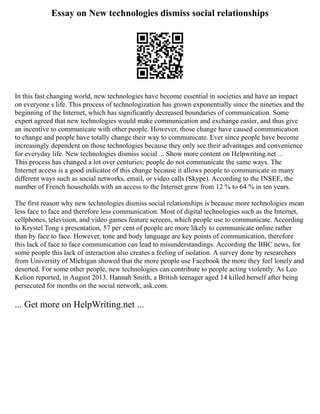 Essay on New technologies dismiss social relationships
In this fast changing world, new technologies have become essential in societies and have an impact
on everyone s life. This process of technologization has grown exponentially since the nineties and the
beginning of the Internet, which has significantly decreased boundaries of communication. Some
expert agreed that new technologies would make communication and exchange easier, and thus give
an incentive to communicate with other people. However, those change have caused communication
to change and people have totally change their way to communicate. Ever since people have become
increasingly dependent on those technologies because they only see their advantages and convenience
for everyday life. New technologies dismiss social ... Show more content on Helpwriting.net ...
This process has changed a lot over centuries; people do not communicate the same ways. The
Internet access is a good indicator of this change because it allows people to communicate in many
different ways such as social networks, email, or video calls (Skype). According to the INSEE, the
number of French households with an access to the Internet grew from 12 % to 64 % in ten years.
The first reason why new technologies dismiss social relationships is because more technologies mean
less face to face and therefore less communication. Most of digital technologies such as the Internet,
cellphones, television, and video games feature screens, which people use to communicate. According
to Krystel Tong s presentation, 57 per cent of people are more likely to communicate online rather
than by face to face. However, tone and body language are key points of communication, therefore
this lack of face to face communication can lead to misunderstandings. According the BBC news, for
some people this lack of interaction also creates a feeling of isolation. A survey done by researchers
from University of Michigan showed that the more people use Facebook the more they feel lonely and
deserted. For some other people, new technologies can contribute to people acting violently. As Leo
Kelion reported, in August 2013, Hannah Smith, a British teenager aged 14 killed herself after being
persecuted for months on the social network, ask.com.
... Get more on HelpWriting.net ...
 