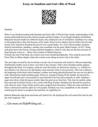 Essay on Sundiata and God s Bits of Wood
Sundiata
When I was finished reading both Sundiata and God s Bits of Wood I had a better understanding of the
strong relationship between the African people and their leaders. Even though Sundiata and Ihamim
Bakayoko became leaders by different means, they displayed a lot of similarities. Sundiata was a king,
so the people had to obey him because of his status. However his subjects did not follow him for that
reason, they listened to Sundiata because he was a good leader. As a wise African leader, Sundiata
ruled in consultation. Sundiata s number one consultant was his griot, Balla Fasseke. As D.T. Niane
said griots know the history of kings and their kingdoms, which is why they are the best advisors of
kings because whoever ... Show more content on Helpwriting.net ...
Towards the end of the book, the women were even consulting Bakayoko. This could be seen in the
From Thies to Dakar chapter where the women were taking an active role in the strike.
The next topic covered by the two books was the role of emotional self control in African leadership.
Traditionally leaders were to show very little if any emotion. That is how Sundiata mainly appears
throughout the book. For instance, when he went into battle, he showed no emotion, i.e. whether he
was afraid or not. However, he did display some emotion when it was necessary. This was evident in
the beginning of the book when Sundiata s mother was being ridiculed because her son was not able to
walk. Hearing this made Sundiata angry. However, instead of flying off the handle, he focused his
anger inward and used it successfully to raise himself to his feet and eventually to walk. Sundiata s
anger also shows when the queen mother takes his griot away from him. This time his mother calms
him some but not before he has a few words with King Touman. Sundiata also showed his sensitive
side when his sister, Nana Triban and his griot escaped from Soumaoro. When his sister told him of
Niani s destruction and the captivity of its people, Sundiata was very sympathetic to the situation
reinforcing his desire to recapture the land that was rightfully his.
Ihamim Bakayoko had good emotional self control too. He displayed this self control the time he met
the work inspector. The
... Get more on HelpWriting.net ...
 