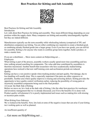 Best Practices for Kitting and Sub Assembly
Best Practices for Kitting and Sub Assembly
Introduction
Let s talk about Best Practices for kitting and assembly. They mean different things depending on your
position within the supply chain. Many companies use kitting and assembly interchangeably together
but they are indeed different.
Manufacturers typically use the term assembly while wholesaling industry (comprised of 3PL and
distribution companies) use kitting. You are either combining raw materials to create a finished good,
or combining already finished goods into a larger group. Even if you have raw goods, you can still kit
for assembly. Kitting is for anyone who wants to combine group items together, build a product, or
make a master item.
If you are a distributor ... Show more content on Helpwriting.net ...
Employees
When kitting is part of the process, assembly workers usually spend more time assembling and less
time walking around searching for components. The value add time contributed by assemblers is
therefore maximized. Another benefit that researchers who have academically studied kitting
operations have noticed is that new staff training costs and acclimation periods are reduced.
Quality
Kitting can have a very positive upside when tracking product and part quality. Part damage, due to
less handling will usually drop. This is especially important if the parts are either expensive or
perishable. Another area where quality improves is tracing and correcting defects. Kitting provides the
opportunity to have quality control verification earlier, reducing the possibility of wrong parts or
incorrectly assembled components being used in the final product.
A Caveat: the Dark Side of Kitting
Before we move on, let s look at the dark side of kitting. Like the other best practices for warehouse
and inventory management that we ve already discussed, you ll love the benefits if it is done well.
Product quality will plummet if it is poorly implemented and issues such as making kits with missing
or incorrect parts results.
When Kitting Goes Sideways
We ve looked at the benefits. Now, lets look at some of the negative issues that can arise if your kitting
isn t working quite as well as planned.
An insufficient quantity of
... Get more on HelpWriting.net ...
 