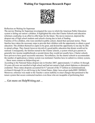 Waiting For Superman Research Paper
Reflection on Waiting for Superman
The movies Waiting for Superman investigated the ways in which the American Public Education
system is failing our nation s children. It highlighted the roles that Charter Schools and education
reformers could play in an effort to offer hope for the future. The movie moreover, depicted the
dropout rate of high school students and schools closing due to lack of funding.
Families of five children, who were enrolled in public school, shared their personal stories. These
families have taken the necessary steps to provide their children with the opportunity to obtain a good
education. The children themselves aspire to be great, and desired the opportunity to one day be able
to attend college. They feared, however devoid of a good public education that dream would not be
realized. Consequently, the families turned to the Charter schools, a system which give parents in
generally low income neighborhoods a second choice they would not usually have. Charter schools
have proven to have great successful outcomes. Nevertheless, for the charter schools to accommodate
the number of applications a lottery system was instituted. Families have to submit to a lottery system,
... Show more content on Helpwriting.net ...
According to the National Status dropout rate in October 2007, approximately 3.3 million 16 through
24 years old were not enrolled in high school and had not earned a high school diploma or alternative
credential. These status dropouts accounted for 8.7 percent of the 37 million no institutionalized,
civilians16 through 24 yrs old living in the United States. (http://nces.ed.gov/pubs2009/ 2009062)
Moreover, reference was made to the Teacher s union inability to enact changes that pertained to the
tenure system that secure contracted teachers even those who are incapable of performing their
... Get more on HelpWriting.net ...
 