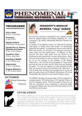ROTARY INTERNATIONAL THEME IN 2009-2010




            OFFICIAL WEEKLY PUBLICATIO OF THE ROTARY CLUB OF MAKATI SA LORE ZO



 PROGRAMME                                         PRESIDENT’S MESSAGE
                                                   ROWENA “Jing” SARAO
Call to Order
   Pres. Jing Sarao
                                   Our activities centered on responding to the calamity wrought
Invocation
   Dir GJ DY
                                   about by typhoon Ondoy last Saturday September 26. As a
                                   consequence, the District Membership Retention Seminar was
National Anthem                    cancelled.
  PP Erwyn Alcomendras             In response to the typhoon victims, our club will be donating
                                   relief goods in Taytay, Rizal with around 110 beneficiaries
Introduction of Visiting
                                   affected by the typhoon. In coordination with our sister club RC
Rotarians and Guests
  Rtn. Tessie Santos               Metro East Taytay, we will deliver 110 packages consisting of
                                   water, bread, rice and canned goods. In addition, we have
President’s Time                   received 100 more relief goods from the District to be
  Pres. Jing Sarao                 distributed to other beneficiaries in other affected areas. May I
                                   invite our club members to join us tomorrow, October 2 at 7:30
Awarding of MAPSA
  Dir. Odette Ong                  am as we all converge at the residence of PP Maridel
                                   Villavicencio. We will then all travel together to Taytay, Rizal
Adjournment                        and meet up with our sister club RC Metro East and distribute
   Pres. Jing Sarao                the goods. To cover the expenses, we shall all donate P1,000
                                   each, the excess of which will be donated to RC Metro East. I
Program Moderator
   PP Cynthia Reyes
                                   wish to thank other members who accompanied me to buy and
                                   pack the goods, these are PP Maridel Vilavicencio, PP Erwyn
                                   Alcomendras, Dir. Marie O’Connor and Dir. Shelley Lazaro.

octoBER                            The MAPSA awarding ceremonies today will be composed of 3
          03 Erwyn Alcomendras     awardees namely: T/O Genilen Davis, T/O Aquilino Vilchez, Jr
                                   and T/O Tabaquero Arthur. With the exception of last year, our
24 Prim             de Guzman      club has consistently given recognition to deserving public
                                   servants from Makati since the term of PP Celia Cuasay in 1993
                                   with PDG Leo de Guzman.

                  INVOCATION
                  Dear Father, we thank you for the power of your Holy Spirit that saved thousands of
                  lives in spite of the onslaught of destructive typhoons. We lift up to you all those
                  who perished, may they find eternal repose in heaven. Heal those who are injured
                  physically, emotionally, financially as a consequence of Mother Nature’s wrath.
                  We ask for your loving protection as we face the challenge of Climate Change around
                  Asia Pacific region especially our beloved country. Amen.
 