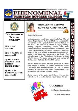 ROTARY INTERNATIONAL THEME IN 2009-2010




       OFFICIAL WEEKLY PUBLICATIO OF THE ROTARY CLUB OF MAKATI SA LORE ZO



                                        PRESIDENT’S MESSAGE
                                        ROWENA “Jing” SARAO

    Four-
The Four-Way              Dear RCMSL Family,
   Test of
                          Last week was an equally busy week for all of us. After all
  ROTARY                  the relief operations in Taytay and Calawis, we decided to
                          also donate books especially to the schools affected by
                          the flood. We went to 4 schools in Taytay namely:
1) Is it the              Bagong Pag-Asa Elementary School, San Isidro
TRUTH?                    Elementary School, Taytay Elementary School Unit I and
                          Taytay Elementary School Central. San Isidro Elementary
2) Is it FAIR to all      School is the most affected school wherein most of their
                          books in the library were damaged by the flood. The
concerned?
                          estimated cost by the Principal and the librarian is about
                          700,000 pesos. The books we donated were courtesy of
3) Will it build          Books Across the Seas (BATS) of RC Makati.
GOODWILL and
BETTER                    We also distributed around 300 relief goods with RC Metro
FRIENDSHIPS?              East Taytay to student in Taytay Elementary School
                          Central who were affected by the flood. You can see in
                          the faces of the children how happy they were when they
4) Will it be             received the little help we extended to them.
BENEFICIAL to all
concerned?                Some pictures of the event last October 10 were also
                          submitted to RI as contributions to Rotary Day in Photos.




                                                          octoBER

                                                              03 Erwyn Alcomendras

                                                                   24 Prim de Guzman
 