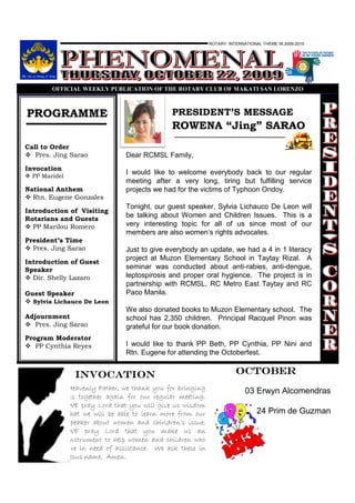 ROTARY INTERNATIONAL THEME IN 2009-2010




        OFFICIAL WEEKLY PUBLICATIO OF THE ROTARY CLUB OF MAKATI SA LORE ZO



PROGRAMME                                      PRESIDENT’S MESSAGE
                                               ROWENA “Jing” SARAO
Call to Order
   Pres. Jing Sarao              Dear RCMSL Family,
Invocation
  PP Maridel
                                 I would like to welcome everybody back to our regular
                                 meeting after a very long, tiring but fulfilling service
National Anthem                  projects we had for the victims of Typhoon Ondoy.
  Rtn. Eugene Gonzales
                                 Tonight, our guest speaker, Sylvia Lichauco De Leon will
Introduction of Visiting
Rotarians and Guests
                                 be talking about Women and Children Issues. This is a
  PP Marilou Romero              very interesting topic for all of us since most of our
                                 members are also women’s rights advocates.
President’s Time
  Pres. Jing Sarao               Just to give everybody an update, we had a 4 in 1 literacy
                                 project at Muzon Elementary School in Taytay Rizal. A
Introduction of Guest
Speaker                          seminar was conducted about anti-rabies, anti-dengue,
  Dir. Shelly Lazaro             leptospirosis and proper oral hygience. The project is in
                                 partnership with RCMSL, RC Metro East Taytay and RC
Guest Speaker                    Paco Manila.
  Sylvia Lichauco De Leon
                                 We also donated books to Muzon Elementary school. The
Adjournment                      school has 2,350 children. Principal Racquel Pinon was
   Pres. Jing Sarao              grateful for our book donation.
Program Moderator
   PP Cynthia Reyes              I would like to thank PP Beth, PP Cynthia, PP Nini and
                                 Rtn. Eugene for attending the Octoberfest.


                 INVOCATION                                            octoBER
               Heavenly Father, we thank you for bringing                  03 Erwyn Alcomendras
               us together again for our regular meeting.
               WE pray Lord that you will give us wisdom
               that we will be able to learn more from our                      24 Prim de Guzman
               speaker about women and chirldren’s issue.
               WE pray Lord that you make us an
               instrument to help women and children who
               are in need of assistance. We ask these in
               Jesus name. Amen.
 