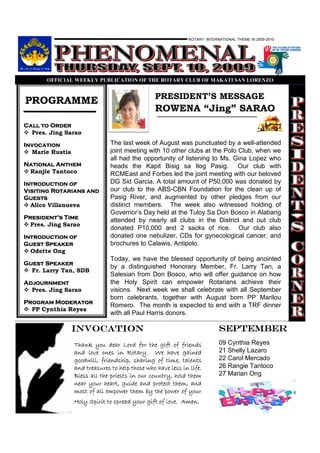 ROTARY INTERNATIONAL THEME IN 2009-2010




       OFFICIAL WEEKLY PUBLICATIO OF THE ROTARY CLUB OF MAKATI SA LORE ZO


                                                PRESIDENT’S MESSAGE
PROGRAMME
                                                ROWENA “Jing” SARAO
Call to Order
  Pres. Jing Sarao

Invocation                     The last week of August was punctuated by a well-attended
  Marie Rustia                 joint meeting with 10 other clubs at the Polo Club, when we
                               all had the opportunity of listening to Ms. Gina Lopez who
National Anthem                heads the Kapit Bisig sa Ilog Pasig. Our club with
 Ranjie Tantoco                RCMEast and Forbes led the joint meeting with our beloved
Introduction of                DG Sid Garcia. A total amount of P50,000 was donated by
Visiting Rotarians and         our club to the ABS-CBN Foundation for the clean up of
Guests                         Pasig River, and augmented by other pledges from our
  Alice Villanueva             distinct members. The week also witnessed holding of
                               Governor’s Day held at the Tuloy Sa Don Bosco in Alabang
President’
President’s Time               attended by nearly all clubs in the District and out club
  Pres. Jing Sarao
                               donated P10,000 and 2 sacks of rice. Our club also
Introduction of                donated one nebulizer, CDs for gynecological cancer, and
Guest Speaker                  brochures to Calawis, Antipolo.
  Odette Ong
                               Today, we have the blessed opportunity of being anointed
Guest Speaker
                               by a distinguished Honorary Member, Fr. Larry Tan, a
  Fr. Larry Tan, SDB
                               Salesian from Don Bosco, who will offer guidance on how
Adjournment                    the Holy Spirit can empower Rotarians achieve their
  Pres. Jing Sarao             visions. Next week we shall celebrate with all September
                               born celebrants, together with August born PP Marilou
Program Moderator
                               Romero. The month is expected to end with a TRF dinner
  PP Cynthia Reyes
                               with all Paul Harris donors.

                 INVOCATION                                               SEPTEMBER
                 Thank you dear Lord for the gift of friends              09 Cynthia Reyes
                 and love ones in Rotary. We have gained                  21 Shelly Lazaro
                 goodwill, friendship, sharing of time, talents           22 Carol Mercado
                 and treasures to help those who have less in life.       26 Rangie Tantoco
                 Bless all the priests in our country, hold them          27 Marian Ong
                 near your heart, guide and protect them, and
                 most of all empower them by the power of your
                 Holy Spirit to spread your gift of love. Amen.
 