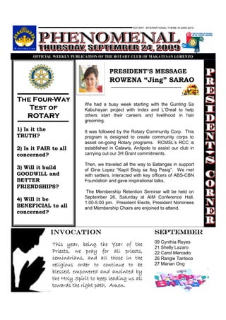 ROTARY INTERNATIONAL THEME IN 2009-2010




      OFFICIAL WEEKLY PUBLICATIO OF THE ROTARY CLUB OF MAKATI SA LORE ZO



                                        PRESIDENT’S MESSAGE
                                        ROWENA “Jing” SARAO

    Four-
The Four-Way
                            We had a busy week starting with the Gunting Sa
   Test of                  Kabuhayan project with Index and L’Oreal to help
  ROTARY                    others start their careers and livelihood in hair
                            grooming.
1) Is it the                It was followed by the Rotary Community Corp. This
TRUTH?                      program is designed to create community corps to
                            assist on-going Rotary programs. RCMSL’s RCC is
2) Is it FAIR to all        established in Calawis, Antipolo to assist our club in
concerned?                  carrying out our 3H Grant commitments.

                            Then, we traveled all the way to Batangas in support
3) Will it build            of Gina Lopez “Kapit Bisig sa Ilog Pasig”. We met
GOODWILL and                with settlers, interacted with key officers of ABS-CBN
BETTER                      Foundation and gave inspirational talks.
FRIENDSHIPS?
                             The Membership Retention Seminar will be held on
                            September 26, Saturday at AIM Conference Hall,
4) Will it be
                            1:00-5:00 pm. President Elects, President Nominees
BENEFICIAL to all           and Membership Chairs are enjoined to attend.
concerned?


               INVOCATION                                       SEPTEMBER
                                                                09 Cynthia Reyes
               This year, being the Year of the
                                                                21 Shelly Lazaro
               Priests, we pray for all priests,                22 Carol Mercado
               seminarians, and all those in the                26 Rangie Tantoco
               religious order to continue to be                27 Marian Ong
               blessed, empowered and anointed by
               the Holy Spirit to keep leading us all
               towards the right path. Amen.
 