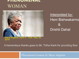 PHENOMENAL
WOMAN
Phenomenal woman by Maya Angelou
Maya Angelou (April 4, 1928- May 28,
2014
Interpreted by:
Hem Bishwakarma
&
Drishti Dahal
A tremendous thanks goes to Mr. Tirtha Karki for providing floor
 