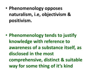 • Phenomenology opposes
naturalism, i.e, objectivism &
positivism.
• Phenomenology tends to justify
knowledge with reference to
awareness of a substance itself, as
disclosed in the most
comprehensive, distinct & suitable
way for some thing of it’s kind
 