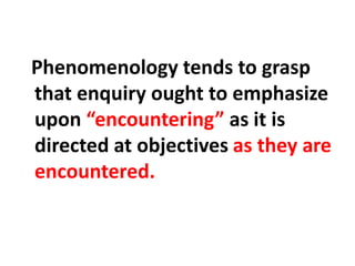 Phenomenology tends to grasp
that enquiry ought to emphasize
upon “encountering” as it is
directed at objectives as they are
encountered.
 