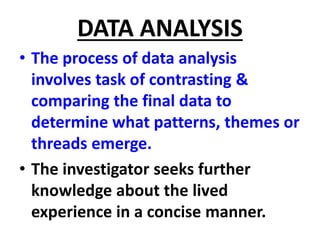 DATA ANALYSIS
• The process of data analysis
involves task of contrasting &
comparing the final data to
determine what patterns, themes or
threads emerge.
• The investigator seeks further
knowledge about the lived
experience in a concise manner.
 