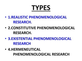 TYPES
• 1.REALISTIC PHENOMENOLOGICAL
RESEARCH.
• 2.CONSTITUTIVE PHENOMENOLOGICAL
RESEARCH.
• 3.EXISTENTIAL PHENOMENOLOGICAL
RESEARCH
• 4.HERMENEUTICAL
PHENOMENOLOGICAL RESEARCH
 