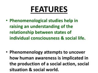 FEATURES
• Phenomenological studies help in
raising an understanding of the
relationship between states of
individual consciousness & social life.
• Phenomenology attempts to uncover
how human awareness is implicated in
the production of a social action, social
situation & social world.
 