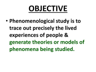 OBJECTIVE
• Phenomenological study is to
trace out precisely the lived
experiences of people &
generate theories or models of
phenomena being studied.
 