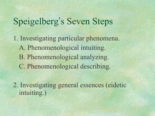 Speigelberg ’ s Seven Steps 1. Investigating particular phenomena. A. Phenomenological intuiting. B. Phenomenological analyzing. C. Phenomenological describing. 2. Investigating general essences (eidetic intuiting.)