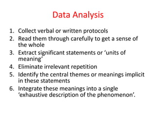 Data Analysis
1. Collect verbal or written protocols
2. Read them through carefully to get a sense of
the whole
3. Extract significant statements or ‘units of
meaning’
4. Eliminate irrelevant repetition
5. Identify the central themes or meanings implicit
in these statements
6. Integrate these meanings into a single
‘exhaustive description of the phenomenon’.

 