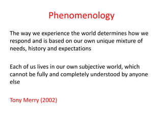 Phenomenology
The way we experience the world determines how we
respond and is based on our own unique mixture of
needs, history and expectations
Each of us lives in our own subjective world, which
cannot be fully and completely understood by anyone
else

Tony Merry (2002)

 