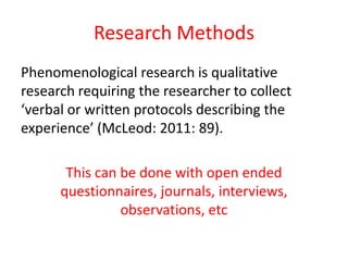 Research Methods
Phenomenological research is qualitative
research requiring the researcher to collect
‘verbal or written protocols describing the
experience’ (McLeod: 2011: 89).
This can be done with open ended
questionnaires, journals, interviews,
observations, etc

 