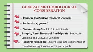 General Qualitative Research Process
Inductive Approach
Smaller Samples: 1 to 15 participants
Sample/Recruitment of Participants: Purposeful
Sampling and Snowball Sampling
Research Question: Involve issue and experiences of
considerable significance to the participants
GENERAL METHODOLOGICAL
CONSIDERATION
 