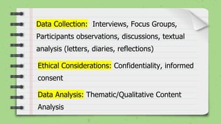 Ethical Considerations: Confidentiality, informed
consent
Data Collection: Interviews, Focus Groups,
Participants observations, discussions, textual
analysis (letters, diaries, reflections)
Data Analysis: Thematic/Qualitative Content
Analysis
 
