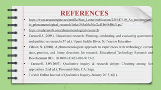 REFERENCES
• https://www.researchgate.net/profile/Stan_Lester/publication/255647619_An_introduction_
to_phenomenological_research/links/545a05e30cf2cf5164840df6.pdf
• https://studycrumb.com/phenomenological-research
• Creswell,J. (2008). Educational research: Planning, conducting, and evaluating quantitative
and qualitative research (3rd
ed.). Upper Saddle River, NJ:Pearson Education
• Cilesiz, S. (2010). A phenomenological approach to experiences with technology: current
state, promise, and future directions for research. Educational Technology Research and
Development DOI: 10.1007/s11423-010-9173-2
• Creswell, J.W.(2007). Qualitative inquiry & research design: Choosing among five
approaches (2nd ed.), Thousand Oaks, CA: Sage.
• Turkish Online Journal of Qualitative Inquiry, January 2015, 6(1)
 