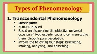 Types of Phenomenology
1. Transcendental Phenomenology
 Descriptive
 Edmund Husserl
 Based on discovering the objective universal
essence of lived experiences and communicating
them through pure description.
 involve the following four steps: bracketing,
intuiting, analyzing, and describing.
 