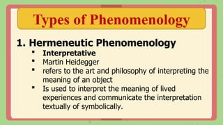 Types of Phenomenology
1. Hermeneutic Phenomenology
 Interpretative
 Martin Heidegger
 refers to the art and philosophy of interpreting the
meaning of an object
 Is used to interpret the meaning of lived
experiences and communicate the interpretation
textually of symbolically.
 
