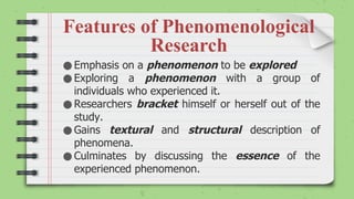 Features of Phenomenological
Research
● Emphasis on a phenomenon to be explored
● Exploring a phenomenon with a group of
individuals who experienced it.
● Researchers bracket himself or herself out of the
study.
● Gains textural and structural description of
phenomena.
● Culminates by discussing the essence of the
experienced phenomenon.
 