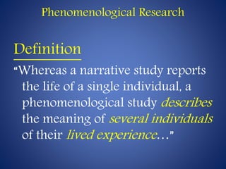 Phenomenological Research
Definition
“Whereas a narrative study reports
the life of a single individual, a
phenomenological study describes
the meaning of several individuals
of their lived experience…”
 