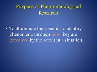 Purpose of Phenomenological
Research
• To illuminate the specific, to identify
phenomena through how they are
perceived by the actors in a situation.
 