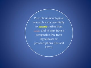 Pure phenomenological
research seeks essentially
to describe rather than
explain, and to start from a
perspective free from
hypotheses or
preconceptions (Husserl
1970).
 