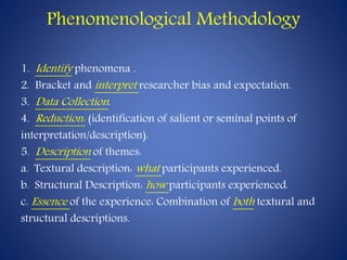 Phenomenological Methodology
1. Identify phenomena .
2. Bracket and interpret researcher bias and expectation.
3. Data Collection.
4. Reduction: (identification of salient or seminal points of
interpretation/description).
5. Description of themes:
a. Textural description: what participants experienced.
b. Structural Description: how participants experienced.
c. Essence of the experience: Combination of both textural and
structural descriptions.
 