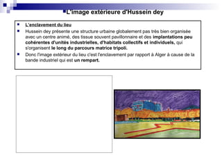  L’enclavement du lieu
 Hussein dey présente une structure urbaine globalement pas très bien organisée
avec un centre animé, des tissue souvent pavillonnaire et des implantations peu
cohérentes d'unités industrielles, d'habitats collectifs et individuels, qui
s'organisent le long du parcours matrice tripoli.
 Donc l'image extérieur du lieu c'est l'enclavement par rapport à Alger à cause de la
bande industriel qui est un rempart.
L'image extérieure d'Hussein dey
 